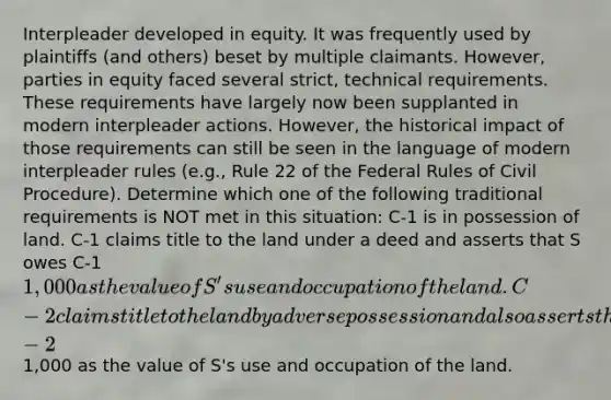 Interpleader developed in equity. It was frequently used by plaintiffs (and others) beset by multiple claimants. However, parties in equity faced several strict, technical requirements. These requirements have largely now been supplanted in modern interpleader actions. However, the historical impact of those requirements can still be seen in the language of modern interpleader rules (e.g., Rule 22 of the Federal Rules of Civil Procedure). Determine which one of the following traditional requirements is NOT met in this situation: C-1 is in possession of land. C-1 claims title to the land under a deed and asserts that S owes C-1 1,000 as the value of S's use and occupation of the land. C-2 claims title to the land by adverse possession and also asserts that S owes C-21,000 as the value of S's use and occupation of the land.