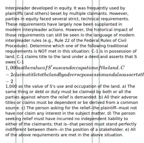 Interpleader developed in equity. It was frequently used by plaintiffs (and others) beset by multiple claimants. However, parties in equity faced several strict, technical requirements. These requirements have largely now been supplanted in modern interpleader actions. However, the historical impact of those requirements can still be seen in the language of modern interpleader rules (e.g., Rule 22 of the Federal Rules of Civil Procedure). Determine which one of the following traditional requirements is NOT met in this situation: C-1 is in possession of land. C-1 claims title to the land under a deed and asserts that S owes C-1 1,000 as the value of S's use and occupation of the land. C-2 claims title to the land by adverse possession and also asserts that S owes C-21,000 as the value of S's use and occupation of the land. a) The same thing or debt or duty must be claimed by both or all the parties against whom the relief is demanded. b) All their adverse titles or claims must be dependent or be derived from a common source. c) The person asking for the relief--the plaintiff--must not have nor claim any interest in the subject matter. d) The person seeking relief must have incurred no independent liability to either of the claimants; that is--that person must stand perfectly indifferent between them--in the position of a stakeholder. e) All of the above requirements are met in the above situation.