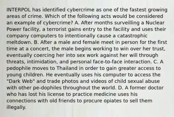 INTERPOL has identified cybercrime as one of the fastest growing areas of crime. Which of the following acts would be considered an example of cybercrime? A. After months surveilling a Nuclear Power facility, a terrorist gains entry to the facility and uses their company computers to intentionally cause a catastrophic meltdown. B. After a male and female meet in person for the first time at a concert, the male begins working to win over her trust, eventually coercing her into sex work against her will through threats, intimidation, and personal face-to-face interaction. C. A pedophile moves to Thailand in order to gain greater access to young children. He eventually uses his computer to access the "Dark Web" and trade photos and videos of child sexual abuse with other pe-dophiles throughout the world. D. A former doctor who has lost his license to practice medicine uses his connections with old friends to procure opiates to sell them illegally.