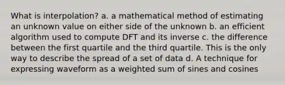 What is interpolation? a. a mathematical method of estimating an unknown value on either side of the unknown b. an efficient algorithm used to compute DFT and its inverse c. the difference between the first quartile and the third quartile. This is the only way to describe the spread of a set of data d. A technique for expressing waveform as a weighted sum of sines and cosines