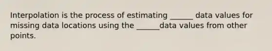 Interpolation is the process of estimating ______ data values for missing data locations using the ______data values from other points.