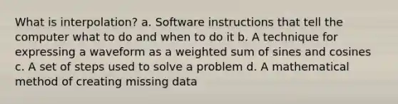 What is interpolation? a. Software instructions that tell the computer what to do and when to do it b. A technique for expressing a waveform as a weighted sum of sines and cosines c. A set of steps used to solve a problem d. A mathematical method of creating missing data