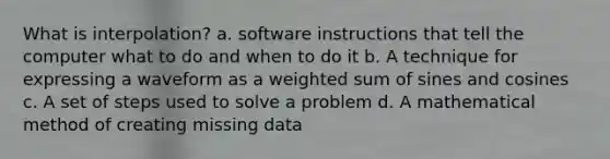 What is interpolation? a. software instructions that tell the computer what to do and when to do it b. A technique for expressing a waveform as a weighted sum of sines and cosines c. A set of steps used to solve a problem d. A mathematical method of creating missing data