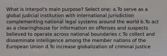 What is Interpol's main purpose? Select one: a.To serve as a global judicial institution with international jurisdiction complementing national legal systems around the world b.To act as a clearinghouse for information on offenses and suspects believed to operate across national boundaries c.To collect and disseminate intelligence among the member nations of the European Union d.To increase globalization of criminal justice