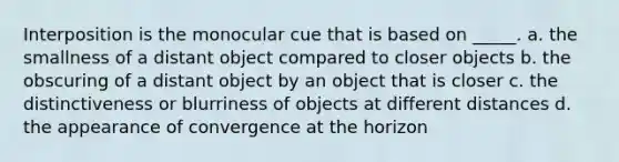 Interposition is the monocular cue that is based on _____. a. the smallness of a distant object compared to closer objects b. the obscuring of a distant object by an object that is closer c. the distinctiveness or blurriness of objects at different distances d. the appearance of convergence at the horizon