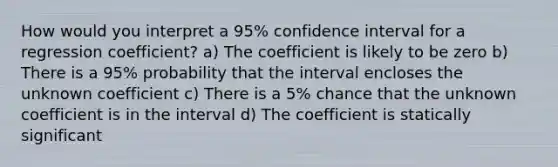 How would you interpret a 95% confidence interval for a regression coefficient? a) The coefficient is likely to be zero b) There is a 95% probability that the interval encloses the unknown coefficient c) There is a 5% chance that the unknown coefficient is in the interval d) The coefficient is statically significant