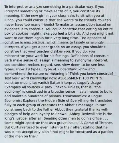 To interpret or analyze something in a particular way. If you interpret something or make sense of it, you construe its meaning. If the new girl in your class asks to sit with you at lunch, you could construe that she wants to be friends. You can never have too many friends! To make an assumption based on evidence is to construe. You could construe that eating an entire box of cookies might make you feel a bit sick. And you might not want to eat them again for a very long time. The opposite of construe is misconstrue, which means to falsely or wrongly interpret. If you get a poor grade on an essay, you shouldn't construe that your teacher dislikes you. If you do, you misconstrue your work for his feelings. Definitions of construe verb make sense of; assign a meaning to synonyms:interpret, see consider, reckon, regard, see, view deem to be see less types: show 19 types... type of: understand know and comprehend the nature or meaning of Think you know construe? Test your word knowledge now: ASSESSMENT: 100 POINTS construe means to: vanish flatter interpret stupefy Usage Examples All sources Unless, that is, "the economy" is construed in a broader sense— as a means to build and maintain hundreds of prisons. Freakonomics: A Rogue Economist Explores the Hidden Side of Everything He translated fully to each group of creatures the Abbot's message, in turn construing back to the Father Abbot their grateful thanks with pledges of help and loyalty to Redwall Abbey. Redwall "He is the King's Justice, after all. Sending other men to do his office . . . some might construe that as a grave insult." A Game of Thrones But Curtis refused to even listen to their offer, stating that he would not accept any plan "that might be construed as a pardon of the men on trial."