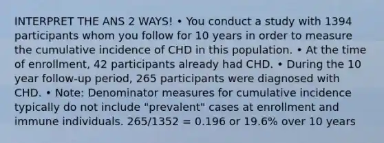 INTERPRET THE ANS 2 WAYS! • You conduct a study with 1394 participants whom you follow for 10 years in order to measure the cumulative incidence of CHD in this population. • At the time of enrollment, 42 participants already had CHD. • During the 10 year follow-up period, 265 participants were diagnosed with CHD. • Note: Denominator measures for cumulative incidence typically do not include "prevalent" cases at enrollment and immune individuals. 265/1352 = 0.196 or 19.6% over 10 years