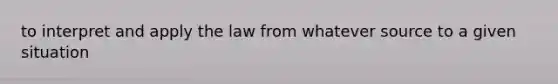 to interpret and apply the law from whatever source to a given situation