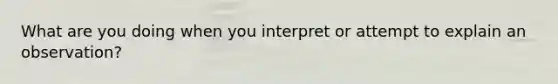 What are you doing when you interpret or attempt to explain an observation?