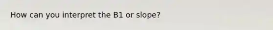 How can you interpret the B1 or slope?