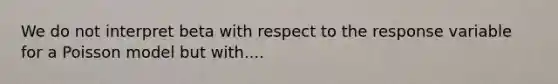 We do not interpret beta with respect to the response variable for a Poisson model but with....