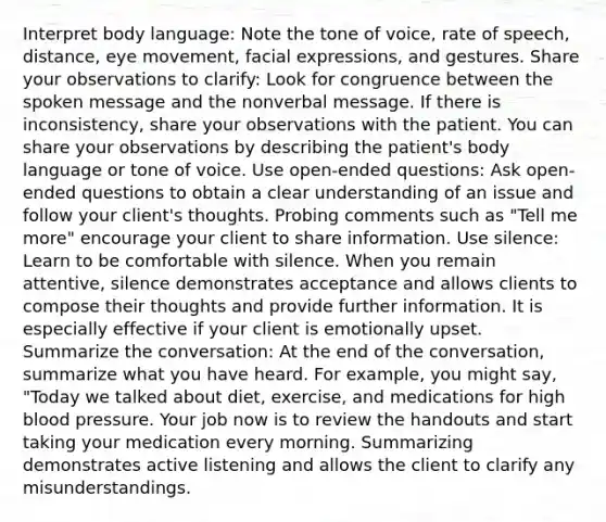 Interpret body language: Note the tone of voice, rate of speech, distance, eye movement, facial expressions, and gestures. Share your observations to clarify: Look for congruence between the spoken message and the nonverbal message. If there is inconsistency, share your observations with the patient. You can share your observations by describing the patient's body language or tone of voice. Use open-ended questions: Ask open-ended questions to obtain a clear understanding of an issue and follow your client's thoughts. Probing comments such as "Tell me more" encourage your client to share information. Use silence: Learn to be comfortable with silence. When you remain attentive, silence demonstrates acceptance and allows clients to compose their thoughts and provide further information. It is especially effective if your client is emotionally upset. Summarize the conversation: At the end of the conversation, summarize what you have heard. For example, you might say, "Today we talked about diet, exercise, and medications for high blood pressure. Your job now is to review the handouts and start taking your medication every morning. Summarizing demonstrates active listening and allows the client to clarify any misunderstandings.