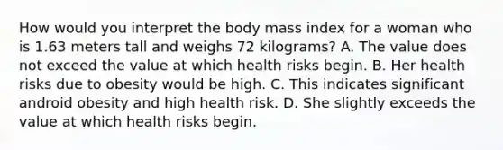 How would you interpret the body mass index for a woman who is 1.63 meters tall and weighs 72 kilograms? A. The value does not exceed the value at which health risks begin. B. Her health risks due to obesity would be high. C. This indicates significant android obesity and high health risk. D. She slightly exceeds the value at which health risks begin.