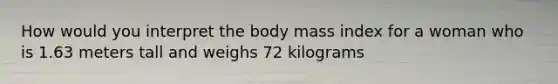 How would you interpret the body mass index for a woman who is 1.63 meters tall and weighs 72 kilograms