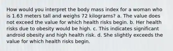 How would you interpret the body mass index for a woman who is 1.63 meters tall and weighs 72 kilograms? a. The value does not exceed the value for which health risks begin. b. Her health risks due to obesity would be high. c. This indicates significant android obesity and high health risk. d. She slightly exceeds the value for which health risks begin.