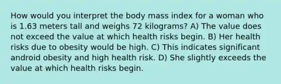 How would you interpret the body mass index for a woman who is 1.63 meters tall and weighs 72 kilograms? A) The value does not exceed the value at which health risks begin. B) Her health risks due to obesity would be high. C) This indicates significant android obesity and high health risk. D) She slightly exceeds the value at which health risks begin.