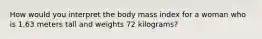 How would you interpret the body mass index for a woman who is 1.63 meters tall and weights 72 kilograms?