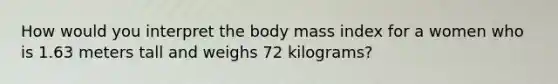 How would you interpret the body mass index for a women who is 1.63 meters tall and weighs 72 kilograms?