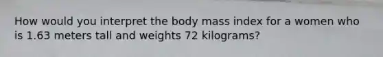 How would you interpret the body mass index for a women who is 1.63 meters tall and weights 72 kilograms?