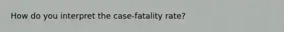 How do you interpret the case-fatality rate?