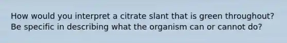 How would you interpret a citrate slant that is green throughout? Be specific in describing what the organism can or cannot do?