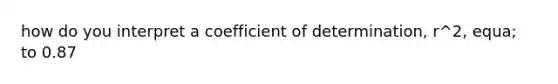 how do you interpret a coefficient of determination, r^2, equa; to 0.87