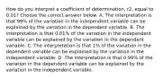 How do you interpret a coefficient of​ determination, r2, equal to 0.01​? Choose the correct answer below. A. The interpretation is that 99​% of the variation in the independent variable can be explained by the variation in the dependent variable. B. The interpretation is that 0.01​% of the variation in the independent variable can be explained by the variation in the dependent variable. C. The interpretation is that 1​% of the variation in the dependent variable can be explained by the variation in the independent variable. D. The interpretation is that 0.99​% of the variation in the dependent variable can be explained by the variation in the independent variable.