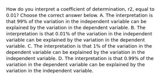 How do you interpret a coefficient of​ determination, r2, equal to 0.01​? Choose the correct answer below. A. The interpretation is that 99​% of the variation in the independent variable can be explained by the variation in the dependent variable. B. The interpretation is that 0.01​% of the variation in the independent variable can be explained by the variation in the dependent variable. C. The interpretation is that 1​% of the variation in the dependent variable can be explained by the variation in the independent variable. D. The interpretation is that 0.99​% of the variation in the dependent variable can be explained by the variation in the independent variable.