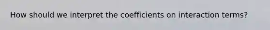 How should we interpret the coefficients on interaction terms?