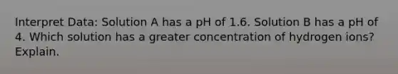 Interpret Data: Solution A has a pH of 1.6. Solution B has a pH of 4. Which solution has a greater concentration of hydrogen ions? Explain.