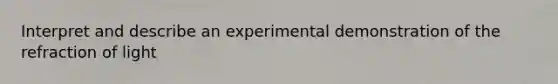 Interpret and describe an experimental demonstration of the refraction of light