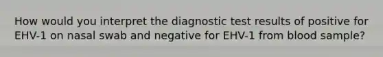 How would you interpret the diagnostic test results of positive for EHV-1 on nasal swab and negative for EHV-1 from blood sample?