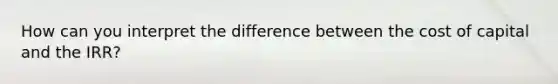 How can you interpret the difference between the cost of capital and the IRR?