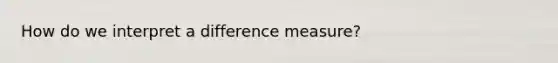 How do we interpret a difference measure?