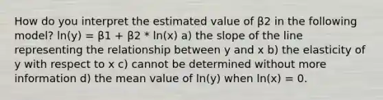 How do you interpret the estimated value of β2 in the following model? ln(y) = β1 + β2 * ln(x) a) the slope of the line representing the relationship between y and x b) the elasticity of y with respect to x c) cannot be determined without more information d) the mean value of ln(y) when ln(x) = 0.