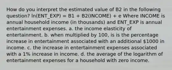 How do you interpret the estimated value of B2 in the following question? ln(ENT_EXP) = B1 + B2(INCOME) + e Where INCOME is annual household income (in thousands) and ENT_EXP is annual entertainment expenses. a. the income elasticity of entertainment. b. when multiplied by 100, is is the percentage increase in entertainment associated with an additional 1000 in income. c. the increase in entertainment expenses associated with a 1% increase in income. d. the average of the logarithm of entertainment expenses for a household with zero income.