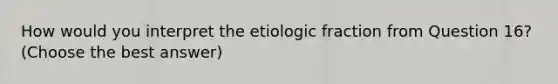 How would you interpret the etiologic fraction from Question 16? (Choose the best answer)