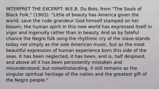 INTERPRET THE EXCERPT: W.E.B. Du Bois, from "The Souls of Black Folk," (1903): "Little of beauty has America given the world, save the rude grandeur God himself stamped on her bosom; the human spirit in this new world has expressed itself in vigor and ingenuity rather than in beauty. And so by fateful chance the Negro folk song-the rhythmic cry of the slave-stands today not simply as the sole American music, but as the most beautiful expression of human experience born this side of the seas. It has been neglected, it has been, and is, half despised, and above all it has been persistently mistaken and misunderstood; but notwithstanding, it still remains as the singular spiritual heritage of the nation and the greatest gift of the Negro people."