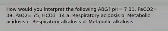 How would you interpret the following ABG? pH= 7.31, PaCO2= 39, PaO2= 75, HCO3- 14 a. Respiratory acidosis b. Metabolic acidosis c. Respiratory alkalosis d. Metabolic alkalosis