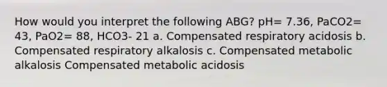 How would you interpret the following ABG? pH= 7.36, PaCO2= 43, PaO2= 88, HCO3- 21 a. Compensated respiratory acidosis b. Compensated respiratory alkalosis c. Compensated metabolic alkalosis Compensated metabolic acidosis