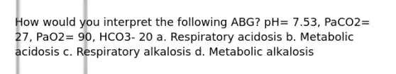 How would you interpret the following ABG? pH= 7.53, PaCO2= 27, PaO2= 90, HCO3- 20 a. Respiratory acidosis b. Metabolic acidosis c. Respiratory alkalosis d. Metabolic alkalosis