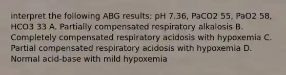 interpret the following ABG results: pH 7.36, PaCO2 55, PaO2 58, HCO3 33 A. Partially compensated respiratory alkalosis B. Completely compensated respiratory acidosis with hypoxemia C. Partial compensated respiratory acidosis with hypoxemia D. Normal acid-base with mild hypoxemia