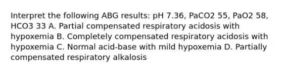 Interpret the following ABG results: pH 7.36, PaCO2 55, PaO2 58, HCO3 33 A. Partial compensated respiratory acidosis with hypoxemia B. Completely compensated respiratory acidosis with hypoxemia C. Normal acid-base with mild hypoxemia D. Partially compensated respiratory alkalosis