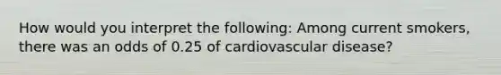 How would you interpret the following: Among current smokers, there was an odds of 0.25 of cardiovascular disease?