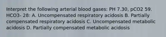 Interpret the following arterial blood gases: PH 7.30, pCO2 59. HCO3- 28: A. Uncompensated respiratory acidosis B. Partially compensated respiratory acidosis C. Uncompensated metabolic acidosis D. Partially compensated metabolic acidosis