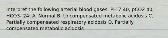 Interpret the following arterial blood gases. PH 7.40, pCO2 40, HCO3- 24: A. Normal B. Uncompensated metabolic acidosis C. Partially compensated respiratory acidosis D. Partially compensated metabolic acidosis