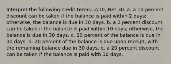 Interpret the following credit terms: 2/10, Net 30. a. a 10 percent discount can be taken if the balance is paid within 2 days; otherwise, the balance is due in 30 days. b. a 2 percent discount can be taken if the balance is paid within 10 days; otherwise, the balance is due in 30 days. c. 20 percent of the balance is due in 30 days. d. 20 percent of the balance is due upon receipt, with the remaining balance due in 30 days. e. a 20 percent discount can be taken if the balance is paid with 30 days.