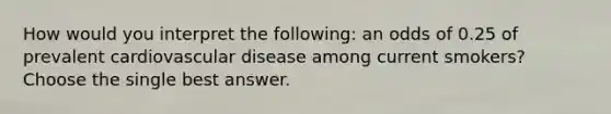 How would you interpret the following: an odds of 0.25 of prevalent cardiovascular disease among current smokers? Choose the single best answer.