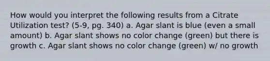 How would you interpret the following results from a Citrate Utilization test? (5-9, pg. 340) a. Agar slant is blue (even a small amount) b. Agar slant shows no color change (green) but there is growth c. Agar slant shows no color change (green) w/ no growth